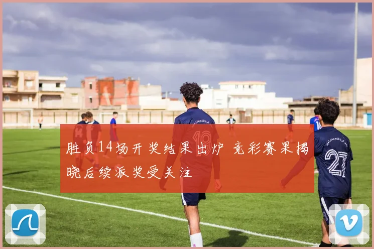 胜负14场开奖结果出炉 竞彩赛果揭晓后续派奖受关注