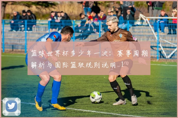 篮球世界杯多少年一次:赛事周期解析与国际篮联规则说明_1