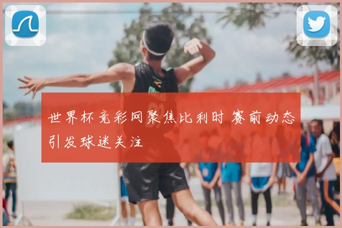 世界杯竞彩网聚焦比利时 赛前动态引发球迷关注