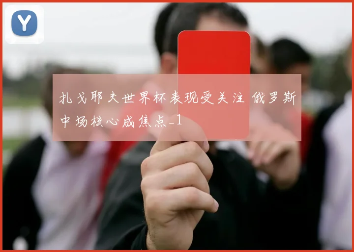 扎戈耶夫世界杯表现受关注 俄罗斯中场核心成焦点_1