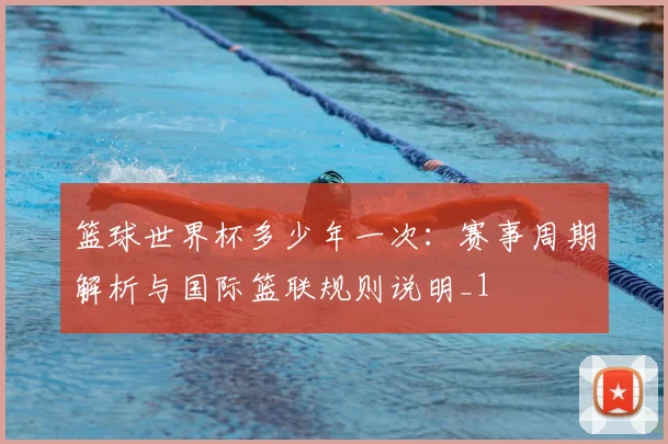 篮球世界杯多少年一次：赛事周期解析与国际篮联规则说明_1