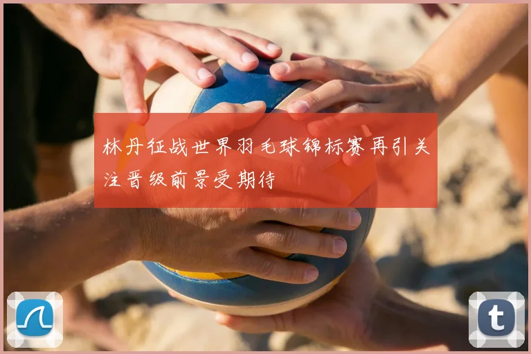 林丹征战世界羽毛球锦标赛再引关注晋级前景受期待