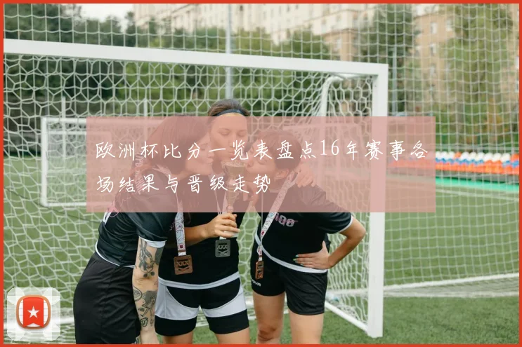 欧洲杯比分一览表盘点16年赛事各场结果与晋级走势