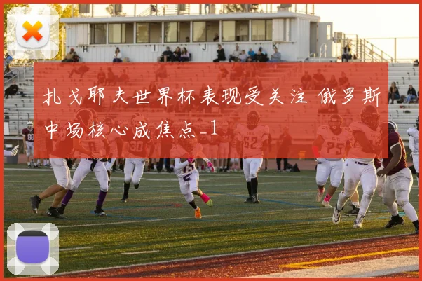 扎戈耶夫世界杯表现受关注 俄罗斯中场核心成焦点_1