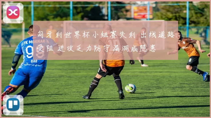 匈牙利世界杯小组赛失利 出线道路受阻 进攻乏力防守漏洞成隐患