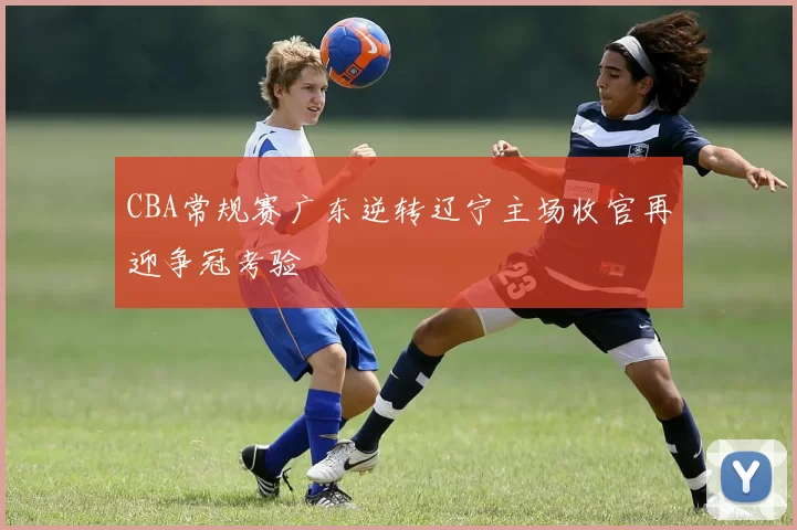 CBA常规赛广东逆转辽宁主场收官再迎争冠考验