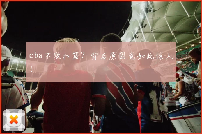 cba不敢扣篮？背后原因竟如此惊人！