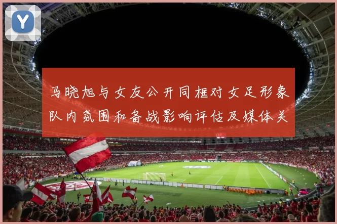 马晓旭与女友公开同框对女足形象队内氛围和备战影响评估及媒体关注