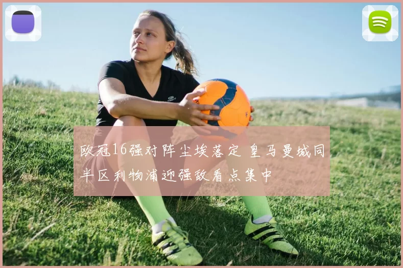 欧冠16强对阵尘埃落定 皇马曼城同半区利物浦迎强敌看点集中