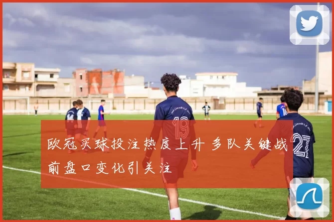 欧冠买球投注热度上升 多队关键战前盘口变化引关注