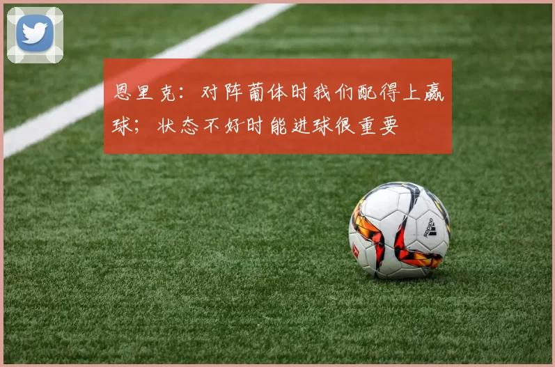 恩里克：对阵葡体时我们配得上赢球；状态不好时能进球很重要