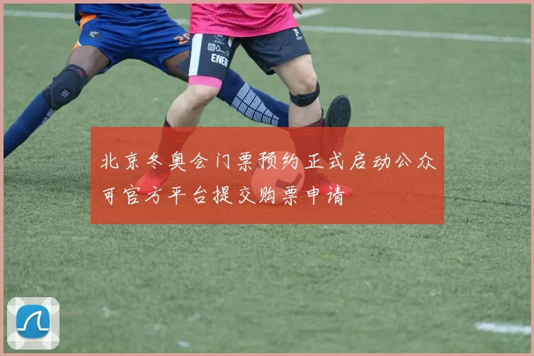 北京冬奥会门票预约正式启动公众可官方平台提交购票申请