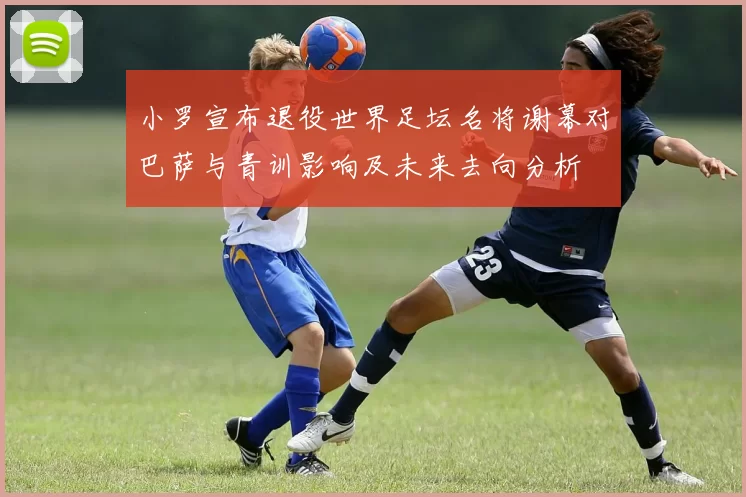 小罗宣布退役世界足坛名将谢幕对巴萨与青训影响及未来去向分析