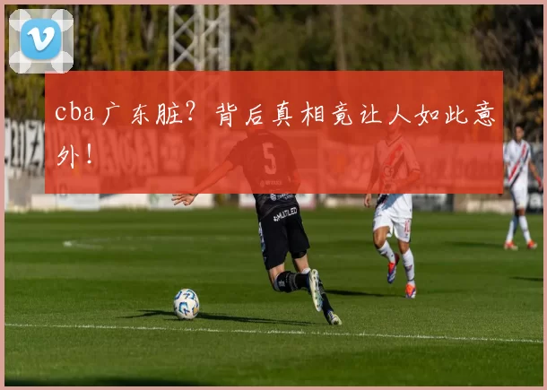 cba广东脏？背后真相竟让人如此意外！