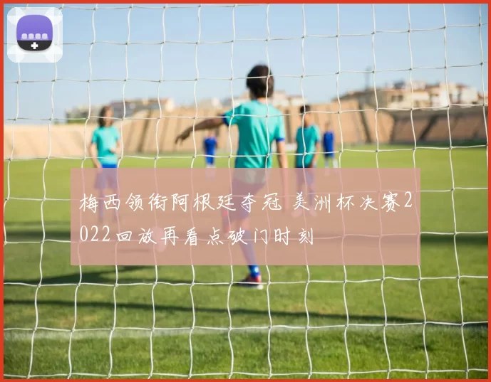 梅西领衔阿根廷夺冠 美洲杯决赛2022回放再看点破门时刻