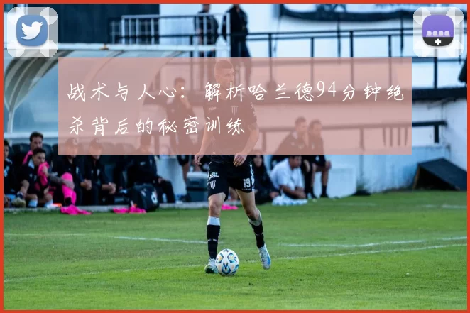 战术与人心：解析哈兰德94分钟绝杀背后的秘密训练