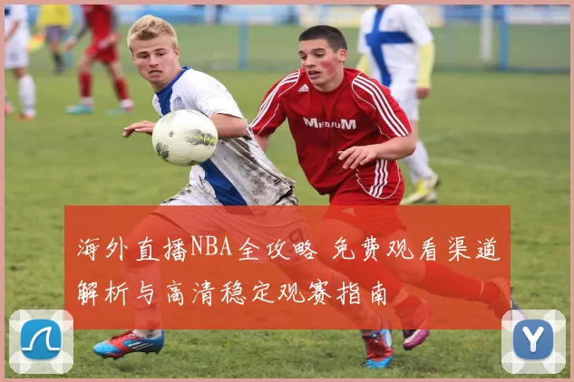 海外直播NBA全攻略 免费观看渠道解析与高清稳定观赛指南