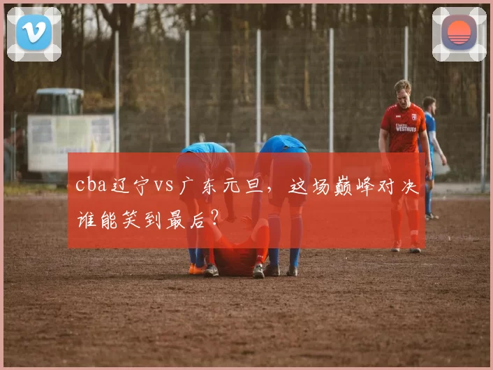 cba辽宁vs广东元旦,这场巅峰对决谁能笑到最后?