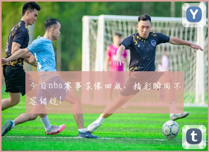今日nba赛事录像回放，精彩瞬间不容错过！