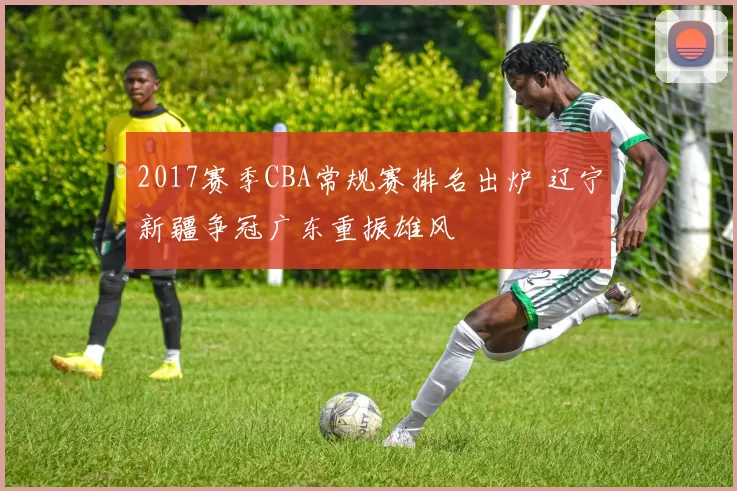 2017赛季CBA常规赛排名出炉 辽宁新疆争冠广东重振雄风