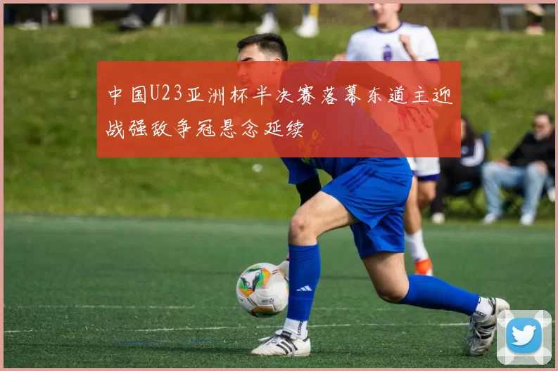 中国U23亚洲杯半决赛落幕东道主迎战强敌争冠悬念延续