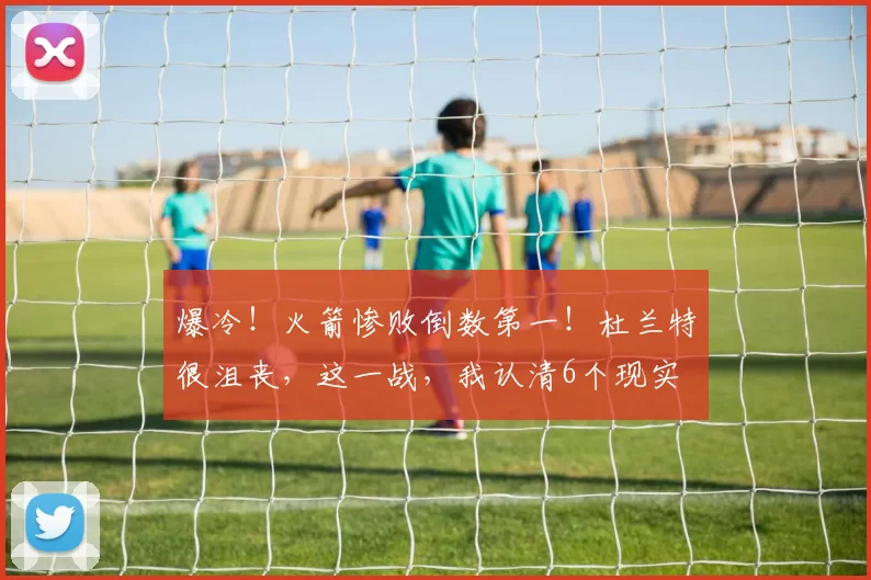 爆冷！火箭惨败倒数第一！杜兰特很沮丧，这一战，我认清6个现实