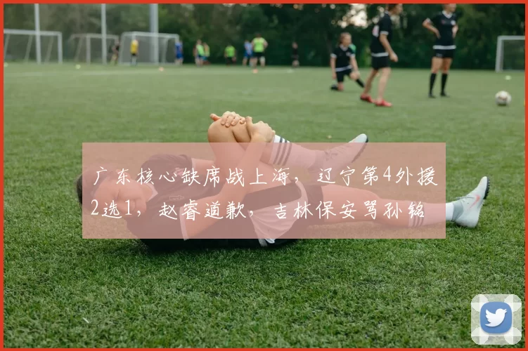 广东核心缺席战上海，辽宁第4外援2选1，赵睿道歉，吉林保安骂孙铭徽