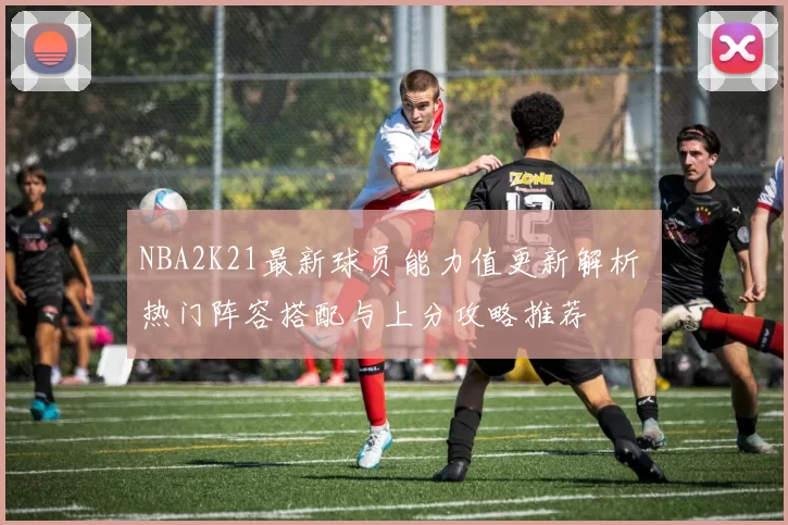 NBA2K21最新球员能力值更新解析 热门阵容搭配与上分攻略推荐