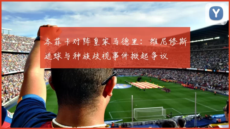 本菲卡对阵皇家马德里:维尼修斯进球与种族歧视事件掀起争议