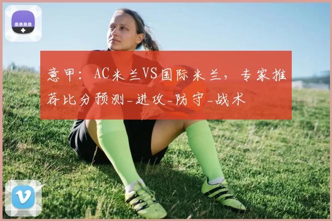 意甲：AC米兰VS国际米兰，专家推荐比分预测_进攻_防守_战术