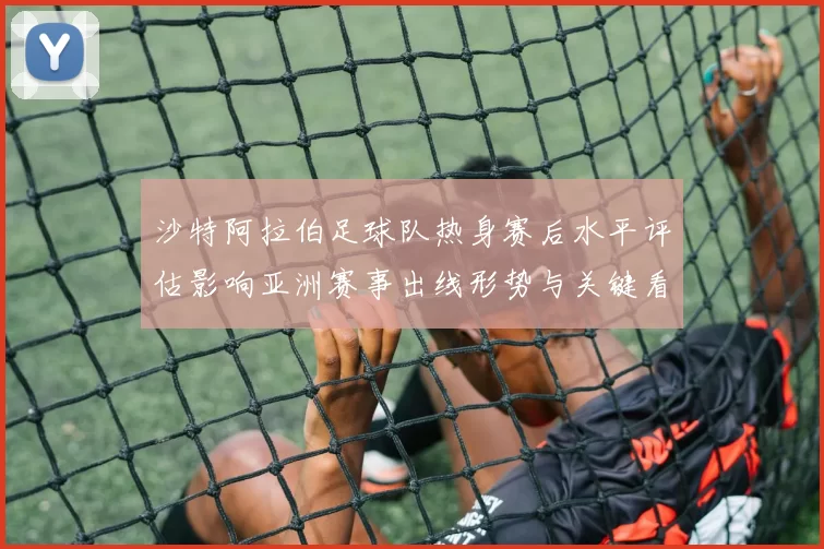 沙特阿拉伯足球队热身赛后水平评估影响亚洲赛事出线形势与关键看点