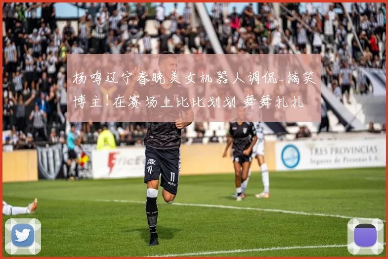 杨鸣辽宁春晚美女机器人调侃_搞笑博主!在赛场上比比划划 舞舞扎扎!