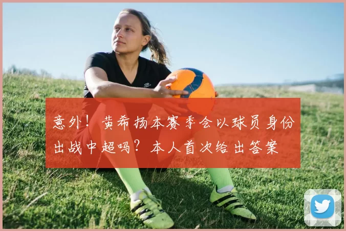 意外！黄希扬本赛季会以球员身份出战中超吗？本人首次给出答案