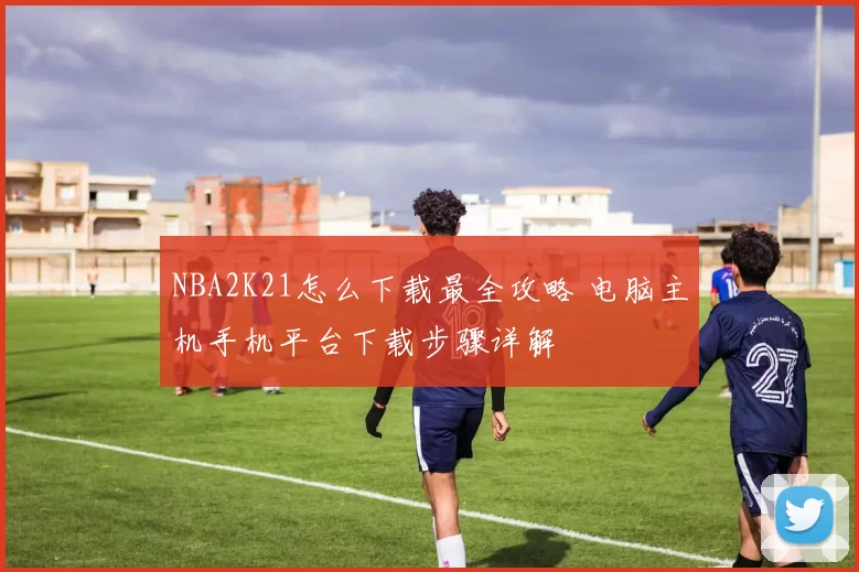 NBA2K21怎么下载最全攻略 电脑主机手机平台下载步骤详解