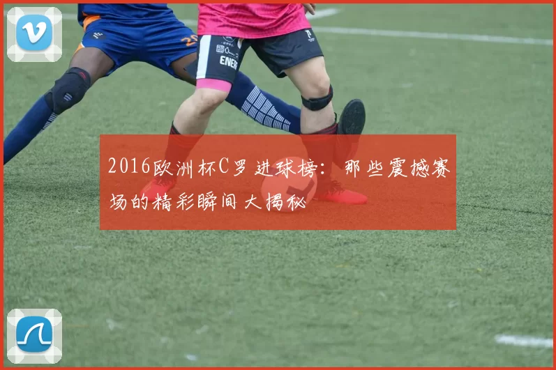 2016欧洲杯C罗进球榜：那些震撼赛场的精彩瞬间大揭秘