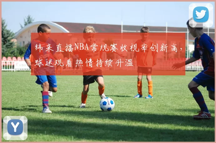 纬来直播NBA常规赛收视率创新高,球迷观看热情持续升温