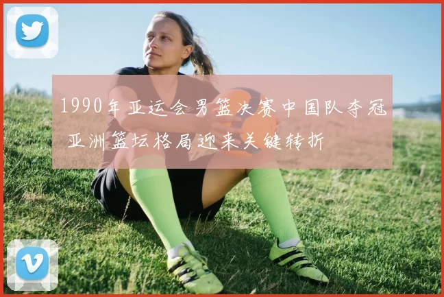 1990年亚运会男篮决赛中国队夺冠 亚洲篮坛格局迎来关键转折