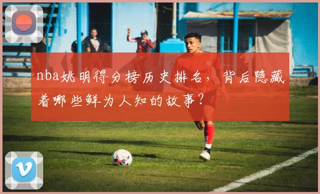 nba姚明得分榜历史排名,背后隐藏着哪些鲜为人知的故事?