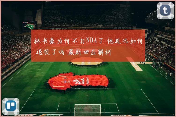 林书豪为何不打NBA了 他近况如何 退役了吗 最新回应解析