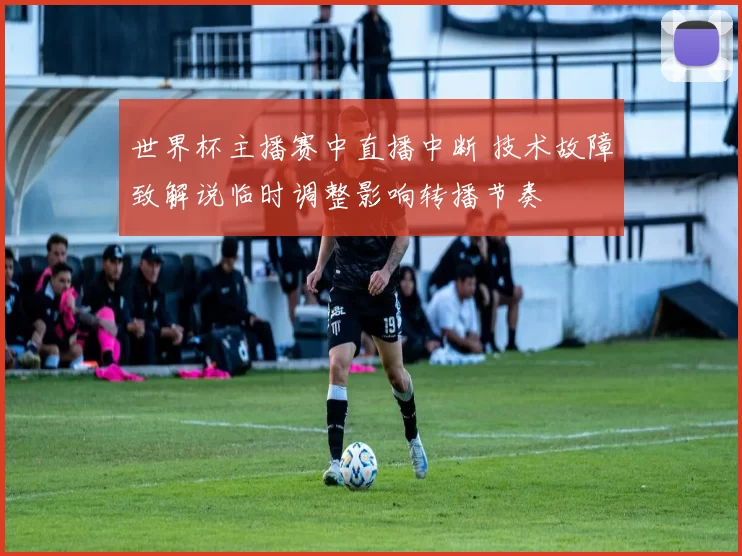 世界杯主播赛中直播中断 技术故障致解说临时调整影响转播节奏