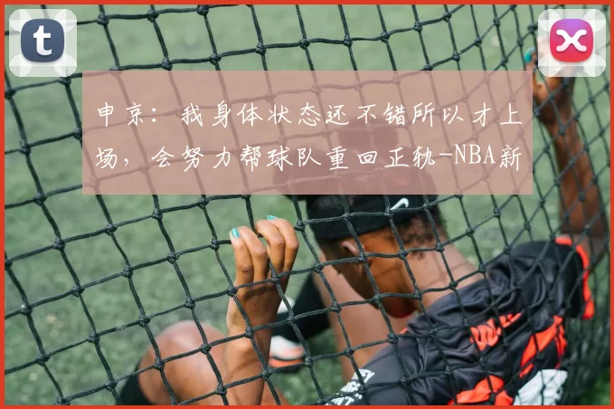 申京：我身体状态还不错所以才上场，会努力帮球队重回正轨-NBA新闻