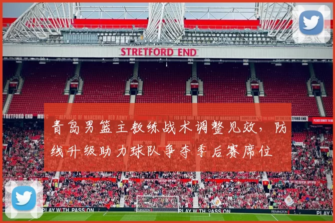 青岛男篮主教练战术调整见效，防线升级助力球队争夺季后赛席位