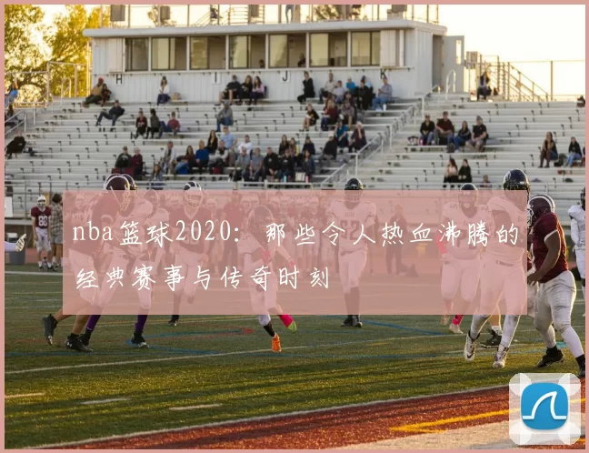 nba篮球2020：那些令人热血沸腾的经典赛事与传奇时刻