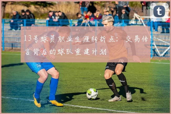 13号球员职业生涯转折点:交易传言背后的球队重建计划