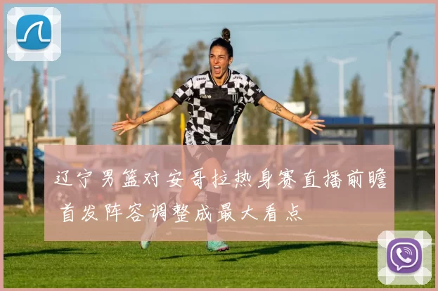 辽宁男篮对安哥拉热身赛直播前瞻 首发阵容调整成最大看点