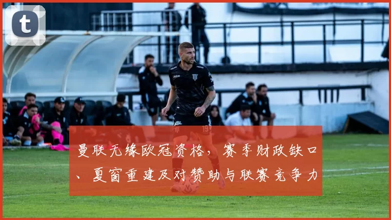 曼联无缘欧冠资格，赛季财政缺口、夏窗重建及对赞助与联赛竞争力影响