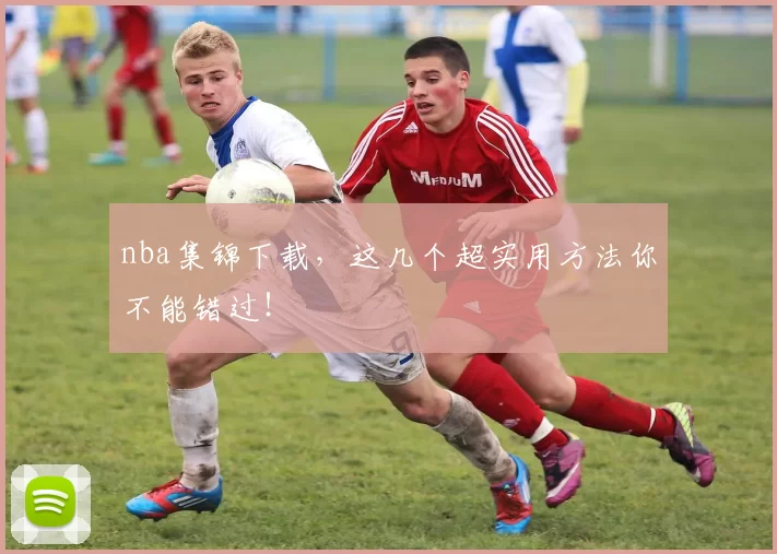 nba集锦下载，这几个超实用方法你不能错过！