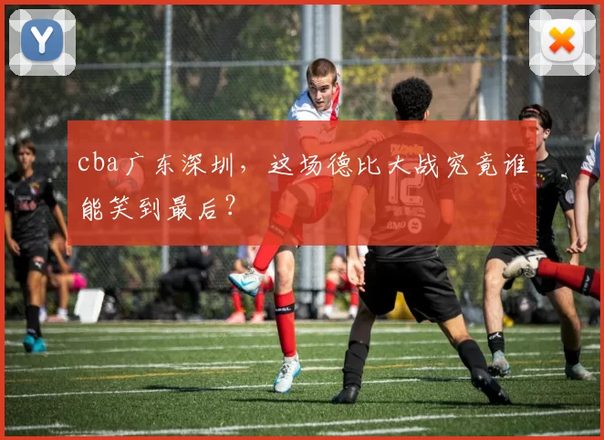 cba广东深圳，这场德比大战究竟谁能笑到最后？