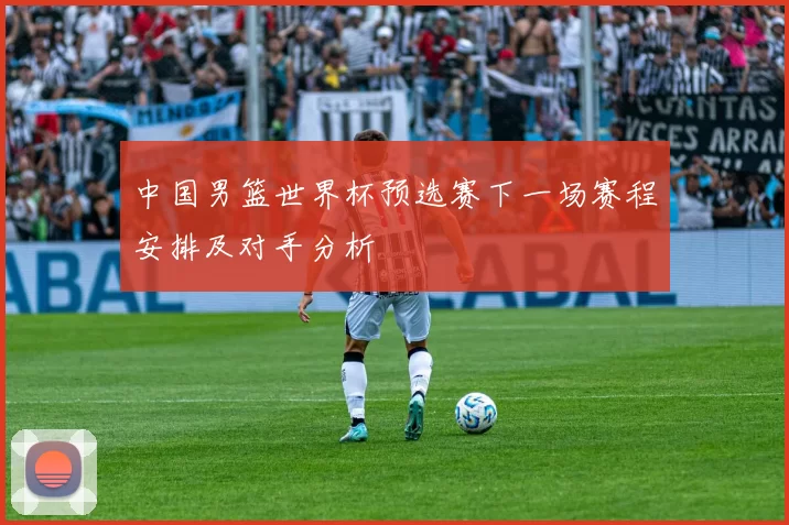 中国男篮世界杯预选赛下一场赛程安排及对手分析