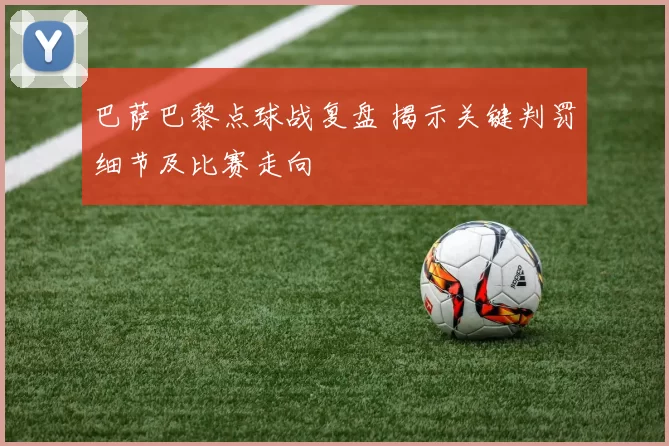 巴萨巴黎点球战复盘 揭示关键判罚细节及比赛走向